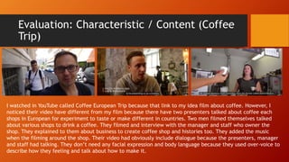 Evaluation: Characteristic / Content (Coffee
Trip)
I watched in YouTube called Coffee European Trip because that link to my idea film about coffee. However, I
noticed their video have different from my film because there have two presenters talked about coffee each
shops in European for experiment to taste or make different in countries. Two men filmed themselves talked
about various shops to drink a coffee. They filmed and interview with the manager and staff who owner the
shop. They explained to them about business to create coffee shop and histories too. They added the music
when the filming around the shop. Their video had obviously include dialogue because the presenters, manager
and staff had talking. They don’t need any facial expression and body language because they used over-voice to
describe how they feeling and talk about how to make it.
 