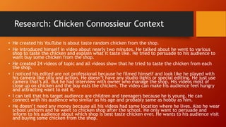 Research: Chicken Connossieur Context
• He created his YouTube is about taste random chicken from the shop.
• He introduced himself in video about nearly two minutes. He talked about he went to various
shop to taste the chicken and explain what it taste like. He tried to persuade to his audience to
want buy some chicken from the shop.
• He created 24 videos of topic and all videos show that he tried to taste the chicken from each
the shop.
• I noticed his edited are not professional because he filmed himself and look like he played with
his camera like silly and action. He doesn’t have any studio lights or special editing. He just use
camera that’s all. But he had interview with owner who manage the shop. His videos most of
close up on chicken and the boy eats the chicken. The video can make his audience feel hungry
and attracting want to eat it.
• I can tell that his target audience are children and teenagers because he is young. He can
connect with his audience who similar as his age and probably same as hobby as him.
• He doesn’t need any money because all his videos had same location where he lives. Also he wear
school uniform and he went to chicken shop after the school. He only want to persuade and
inform to his audience about which shop is best taste chicken ever. He wants to his audience visit
and buying some chicken from the shop.
 