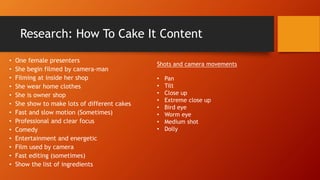 Research: How To Cake It Content
• One female presenters
• She begin filmed by camera-man
• Filming at inside her shop
• She wear home clothes
• She is owner shop
• She show to make lots of different cakes
• Fast and slow motion (Sometimes)
• Professional and clear focus
• Comedy
• Entertainment and energetic
• Film used by camera
• Fast editing (sometimes)
• Show the list of ingredients
Shots and camera movements
• Pan
• Tilt
• Close up
• Extreme close up
• Bird eye
• Worm eye
• Medium shot
• Dolly
 