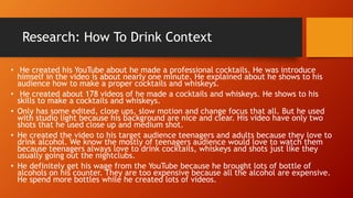 Research: How To Drink Context
• He created his YouTube about he made a professional cocktails. He was introduce
himself in the video is about nearly one minute. He explained about he shows to his
audience how to make a proper cocktails and whiskeys.
• He created about 178 videos of he made a cocktails and whiskeys. He shows to his
skills to make a cocktails and whiskeys.
• Only has some edited, close ups, slow motion and change focus that all. But he used
with studio light because his background are nice and clear. His video have only two
shots that he used close up and medium shot.
• He created the video to his target audience teenagers and adults because they love to
drink alcohol. We know the mostly of teenagers audience would love to watch them
because teenagers always love to drink cocktails, whiskeys and shots just like they
usually going out the nightclubs.
• He definitely get his wage from the YouTube because he brought lots of bottle of
alcohols on his counter. They are too expensive because all the alcohol are expensive.
He spend more bottles while he created lots of videos.
 