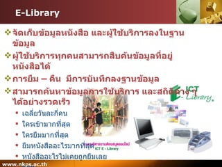 E-Library จัดเก็บข้อมูลหนังสือ และผู้ใช้บริการลงในฐานข้อมูล ผู้ใช้บริการทุกคนสามารถสืบค้นข้อมูลที่อยู่หนังสือได้ การยืม – คืน  มีการบันทึกลงฐานข้อมูล สามารถค้นหาข้อมูลการใช้บริการ และสถิติต่าง ๆ ได้อย่างรวดเร็ว เฉลี่ยวันละกี่คน ใครเข้ามากที่สุด ใครยืมมากที่สุด ยืมหนังสืออะไรมากที่สุด หนังสืออะไรไม่เคยถูกยืมเลย ฯลฯ 