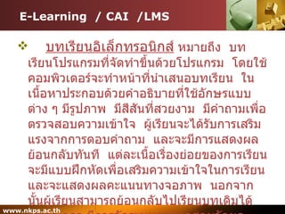 E-Learning  / CAI  /LMS บทเรียนอิเล็กทรอนิกส์  หมายถึง  บทเรียนโปรแกรมที่จัดทำขึ้นด้วยโปรแกรม  โดยใช้คอมพิวเตอร์จะทำหน้าที่นำเสนอบทเรียน  ในเนื้อหาประกอบด้วยคำอธิบายที่ใช้อักษรแบบต่าง ๆ มีรูปภาพ  มีสีสันที่สวยงาม  มีคำถามเพื่อตรวจสอบความเข้าใจ  ผู้เรียนจะได้รับการเสริมแรงจากการตอบคำถาม  และจะมีการแสดงผลย้อนกลับทันที  แต่ละเนื้อเรื่องย่อยของการเรียนจะมีแบบฝึกหัดเพื่อเสริมความเข้าใจในการเรียนและจะแสดงผลคะแนนทางจอภาพ  นอกจากนั้นผู้เรียนสามารถย้อนกลับไปเรียนบทเดิมได้ตลอดเวลา มีการจัดระบบการทดสอบวัดผลประเมินผล  และนักเรียนสามารถทราบผลคะแนนหลังจากทำแบบฝึกหัดได้ตลอดเวลา 