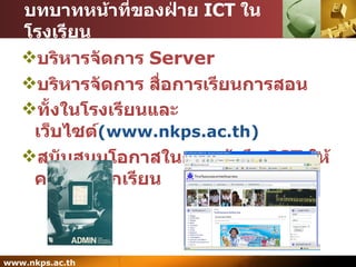 บทบาทหน้าที่ของฝ่าย  ICT  ในโรงเรียน บริหารจัดการ   Server บริหารจัดการ สื่อการเรียนการสอน ทั้งในโรงเรียนและเว็บไซต์ ( www.nkps.ac.th ) สนับสนุนโอกาสในการเข้าถึง  ICT  ให้ครู และ นักเรียน 