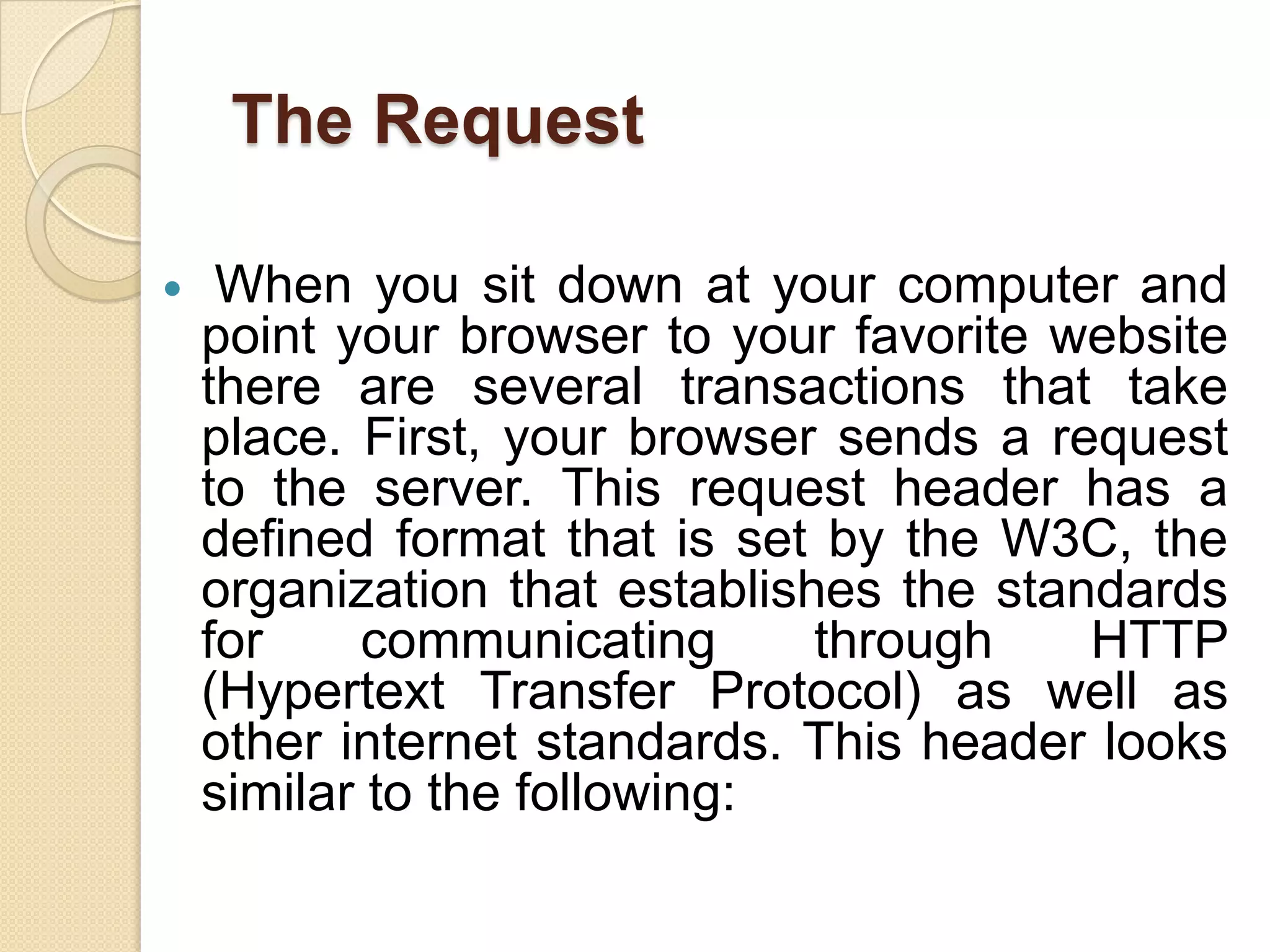 The Request

    When you sit down at your computer and
    point your browser to your favorite website
    there are several transactions that take
    place. First, your browser sends a request
    to the server. This request header has a
    defined format that is set by the W3C, the
    organization that establishes the standards
    for    communicating       through    HTTP
    (Hypertext Transfer Protocol) as well as
    other internet standards. This header looks
    similar to the following:
 