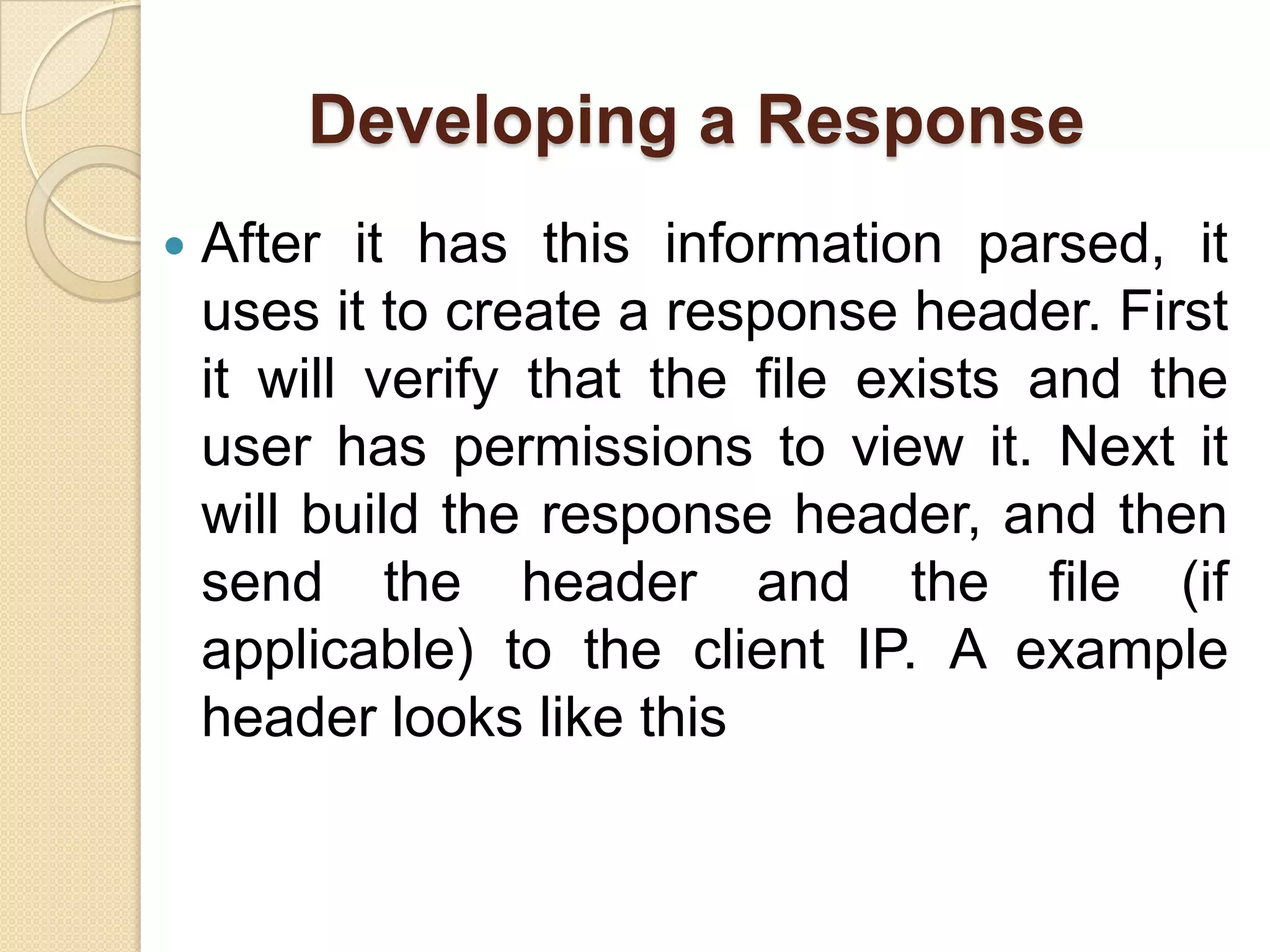Developing a Response
   After it has this information parsed, it
    uses it to create a response header. First
    it will verify that the file exists and the
    user has permissions to view it. Next it
    will build the response header, and then
    send the header and the file (if
    applicable) to the client IP. A example
    header looks like this
 