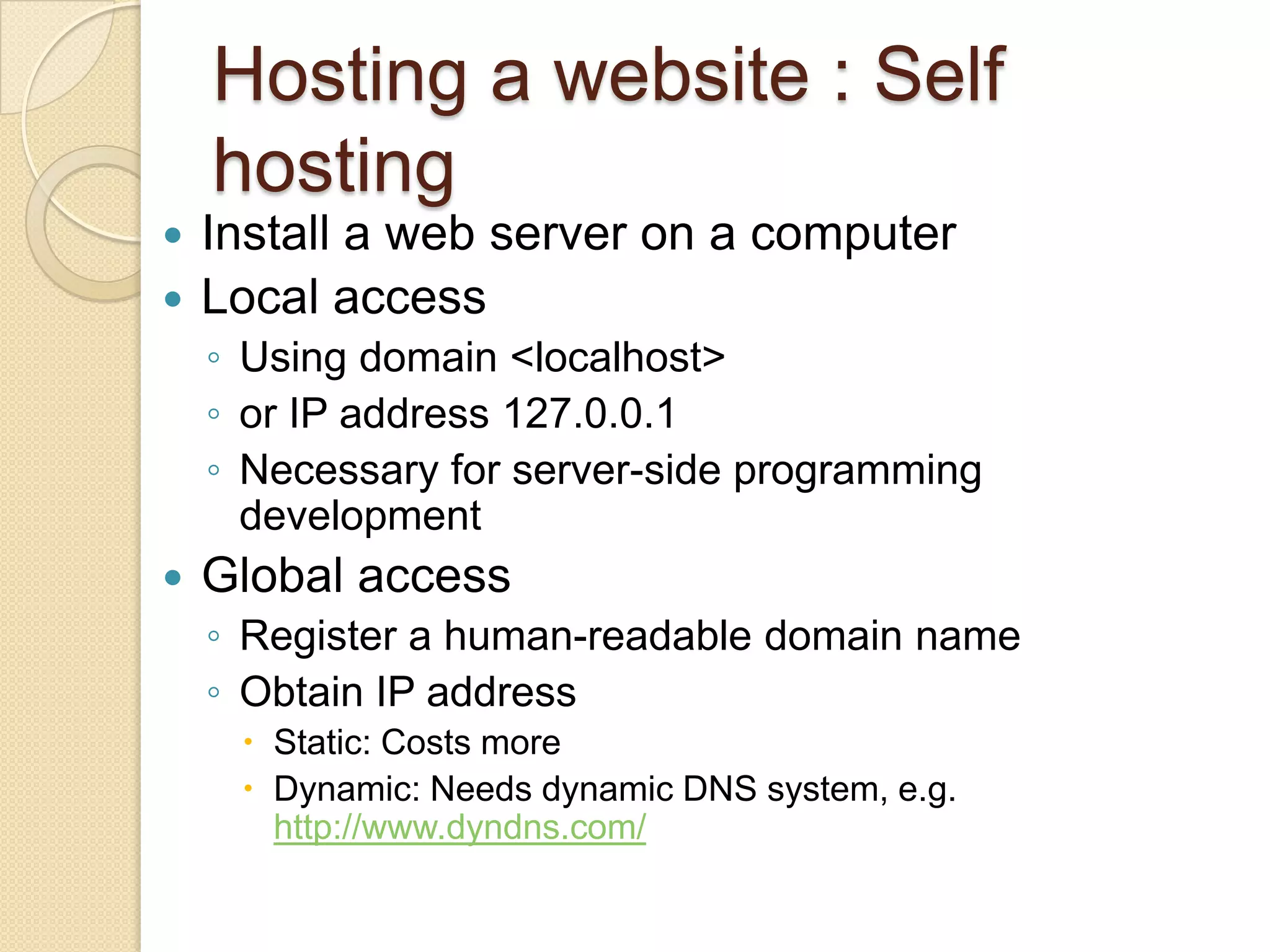 Hosting a website : Self
    hosting
 Install a web server on a computer
 Local access
    ◦ Using domain <localhost>
    ◦ or IP address 127.0.0.1
    ◦ Necessary for server-side programming
      development
   Global access
    ◦ Register a human-readable domain name
    ◦ Obtain IP address
      Static: Costs more
      Dynamic: Needs dynamic DNS system, e.g.
       http://www.dyndns.com/
 