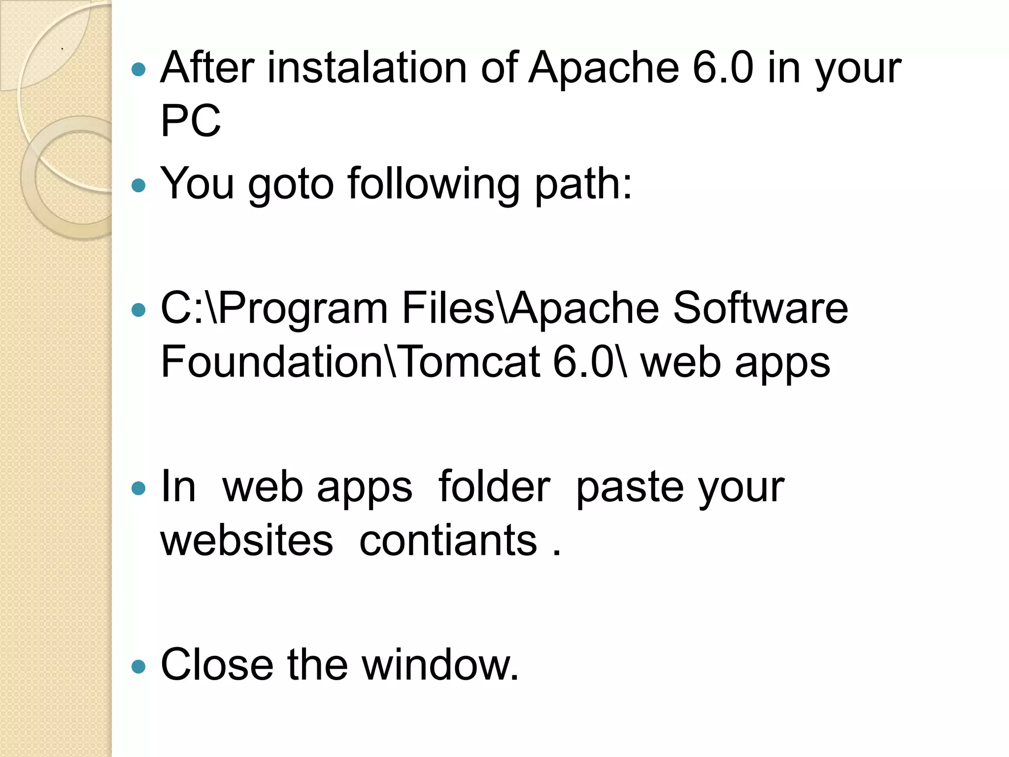 .

     After instalation of Apache 6.0 in your
      PC
     You goto following path:


       C:Program FilesApache Software
        FoundationTomcat 6.0 web apps

       In web apps folder paste your
        websites contiants .

       Close the window.
 