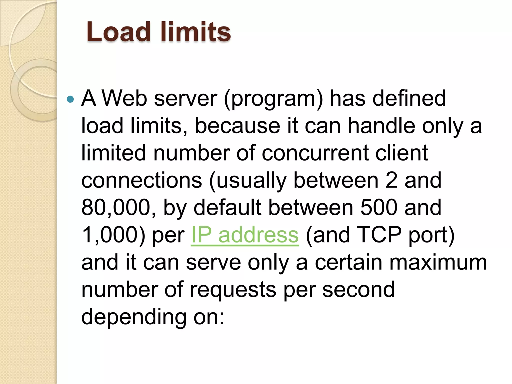 Load limits

   A Web server (program) has defined
    load limits, because it can handle only a
    limited number of concurrent client
    connections (usually between 2 and
    80,000, by default between 500 and
    1,000) per IP address (and TCP port)
    and it can serve only a certain maximum
    number of requests per second
    depending on:
 