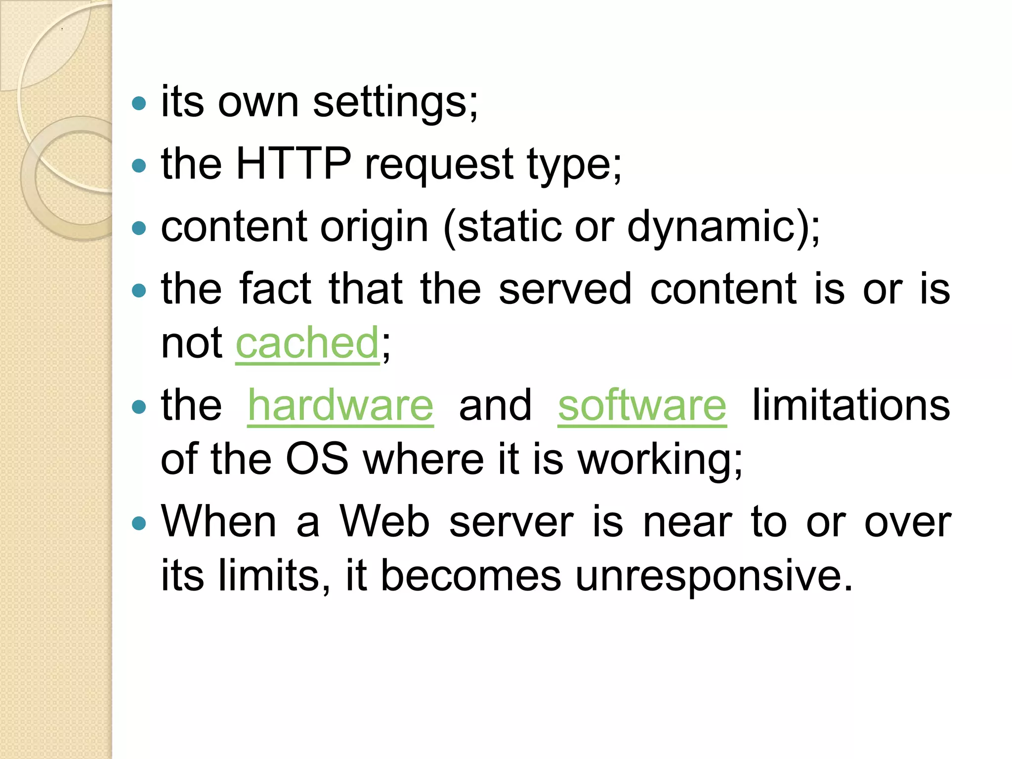 .




     its own settings;
     the HTTP request type;
     content origin (static or dynamic);
     the fact that the served content is or is
      not cached;
     the hardware and software limitations
      of the OS where it is working;
     When a Web server is near to or over
      its limits, it becomes unresponsive.
 