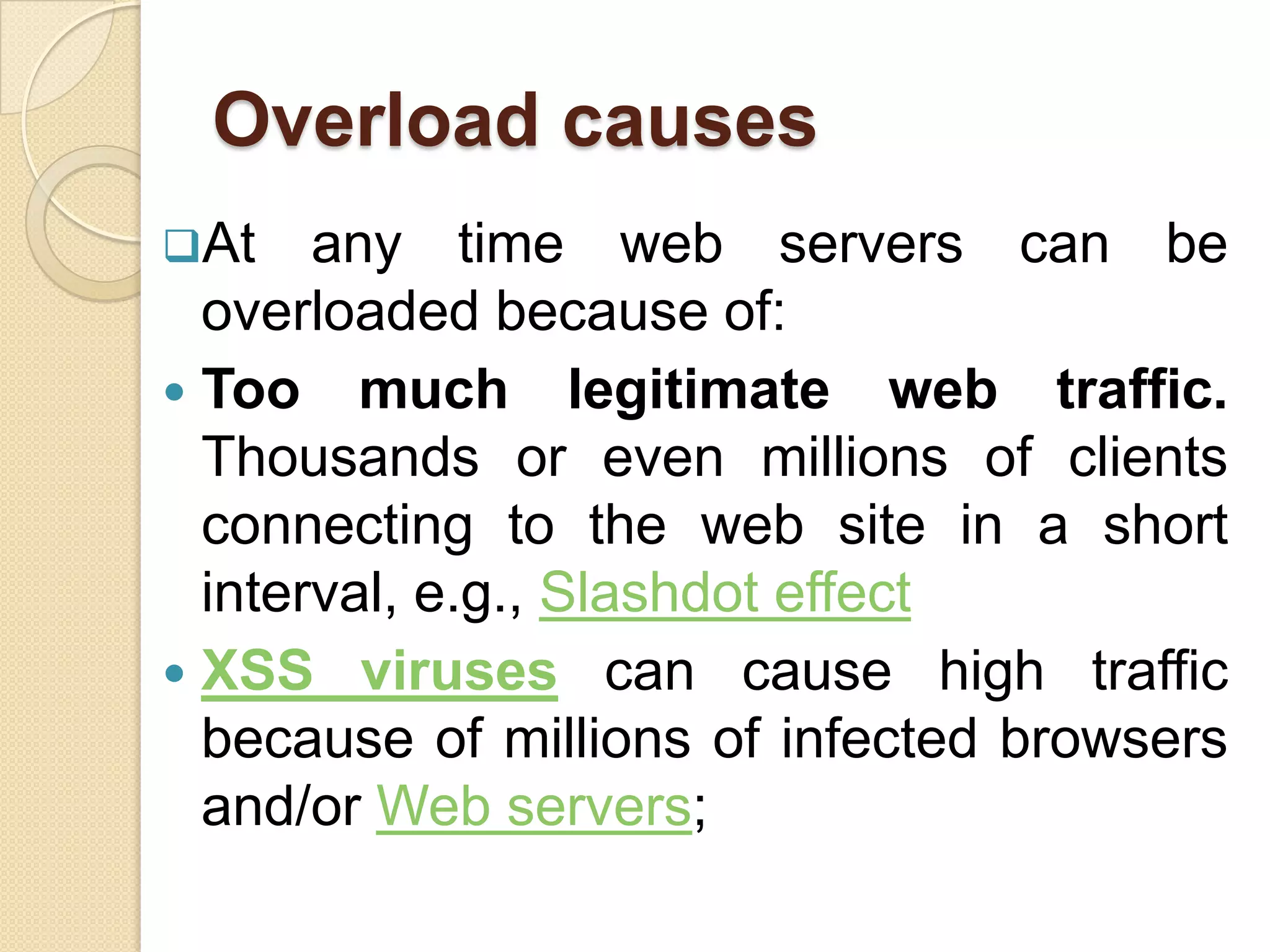 Overload causes
At    any time web servers can be
  overloaded because of:
 Too much legitimate web traffic.
  Thousands or even millions of clients
  connecting to the web site in a short
  interval, e.g., Slashdot effect
 XSS viruses can cause high traffic
  because of millions of infected browsers
  and/or Web servers;
 