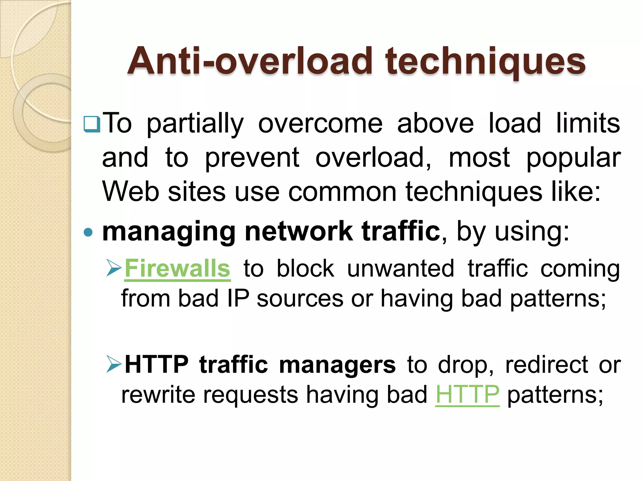 Anti-overload techniques
To  partially overcome above load limits
  and to prevent overload, most popular
  Web sites use common techniques like:
 managing network traffic, by using:
 Firewalls to block unwanted traffic coming
  from bad IP sources or having bad patterns;

 HTTP traffic managers to drop, redirect or
  rewrite requests having bad HTTP patterns;
 