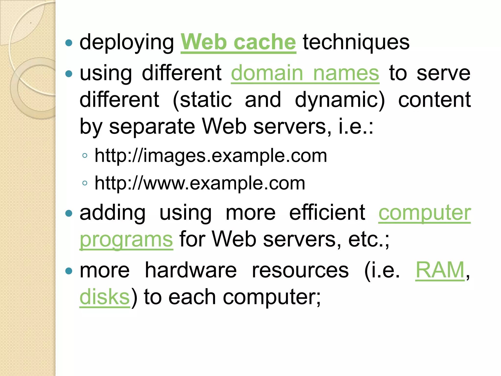 .



     deploying Web cache techniques
     using different domain names to serve
      different (static and dynamic) content
      by separate Web servers, i.e.:
        ◦ http://images.example.com
        ◦ http://www.example.com
     adding using more efficient computer
      programs for Web servers, etc.;
     more hardware resources (i.e. RAM,
      disks) to each computer;
 