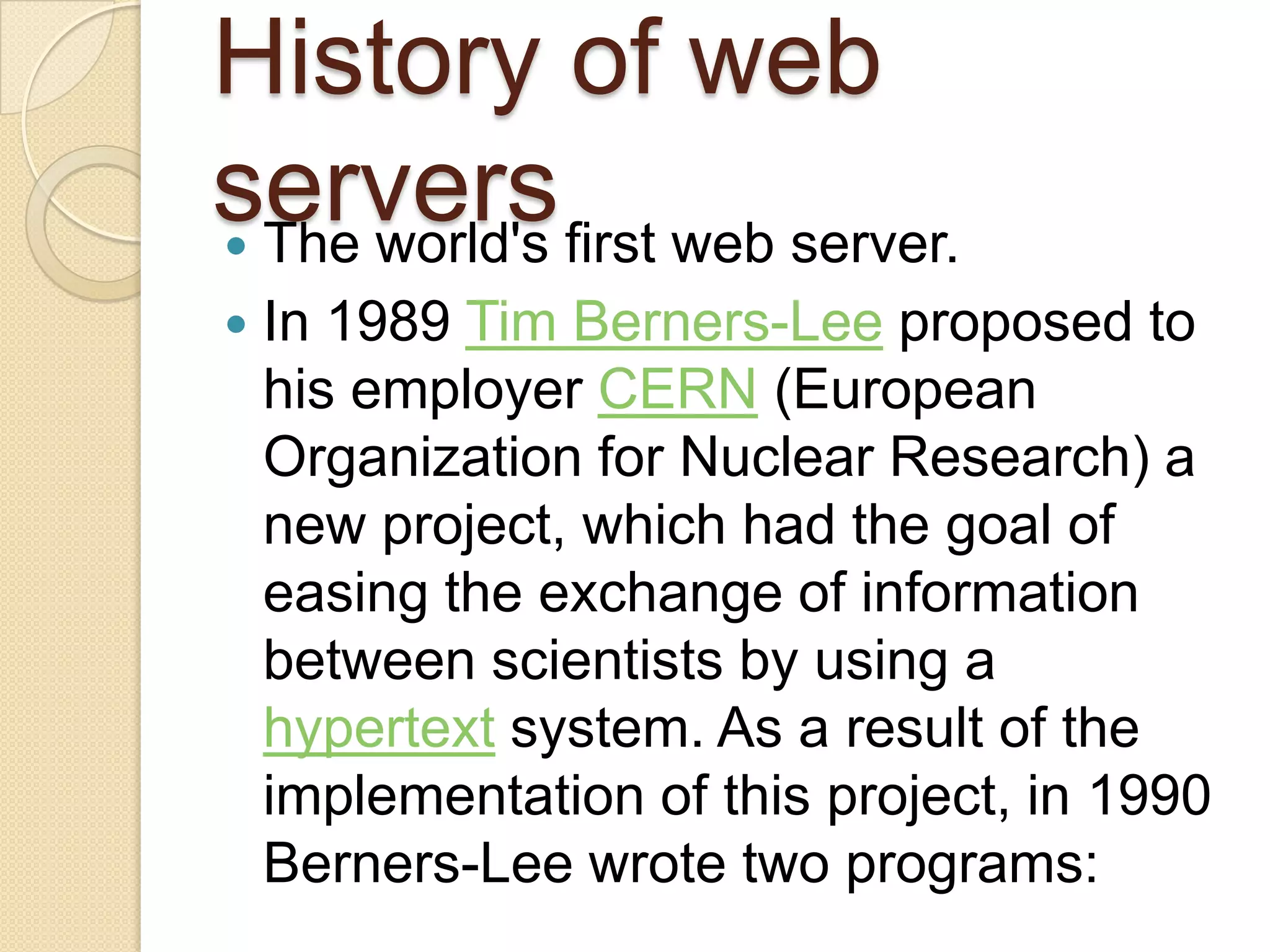 History of web
servers first web server.
 The world's
   In 1989 Tim Berners-Lee proposed to
    his employer CERN (European
    Organization for Nuclear Research) a
    new project, which had the goal of
    easing the exchange of information
    between scientists by using a
    hypertext system. As a result of the
    implementation of this project, in 1990
    Berners-Lee wrote two programs:
 