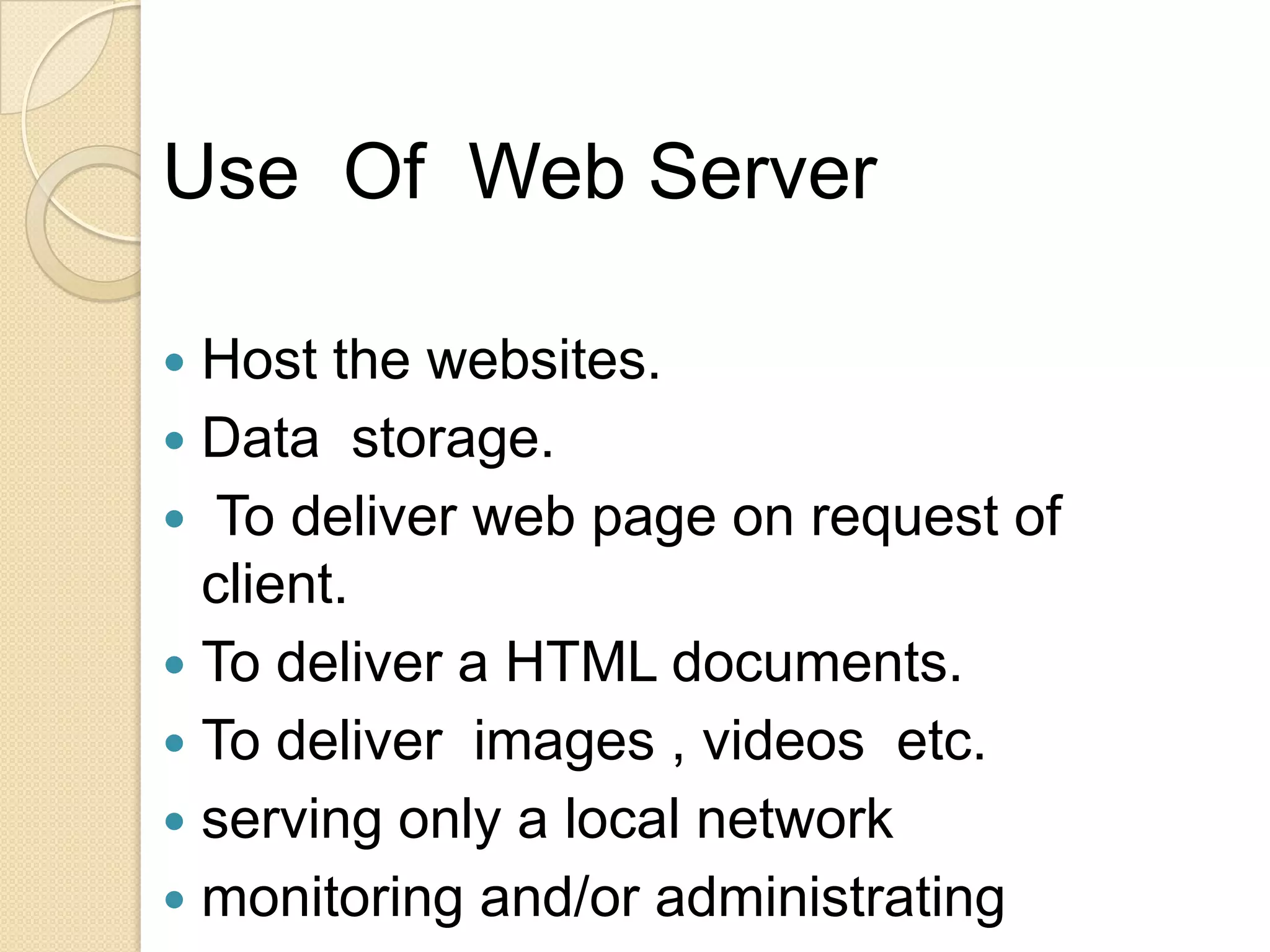 Use Of Web Server

 Host the websites.
 Data storage.
 To deliver web page on request of
  client.
 To deliver a HTML documents.
 To deliver images , videos etc.
 serving only a local network
 monitoring and/or administrating
 