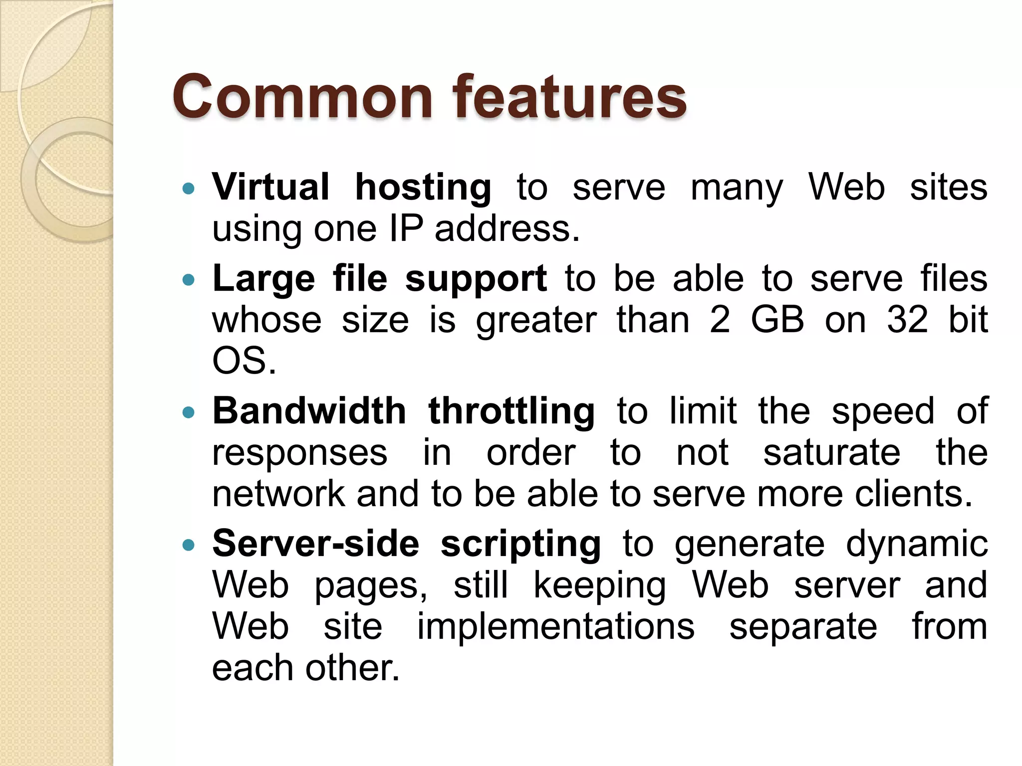 Common features
 Virtual hosting to serve many Web sites
  using one IP address.
 Large file support to be able to serve files
  whose size is greater than 2 GB on 32 bit
  OS.
 Bandwidth throttling to limit the speed of
  responses in order to not saturate the
  network and to be able to serve more clients.
 Server-side scripting to generate dynamic
  Web pages, still keeping Web server and
  Web site implementations separate from
  each other.
 
