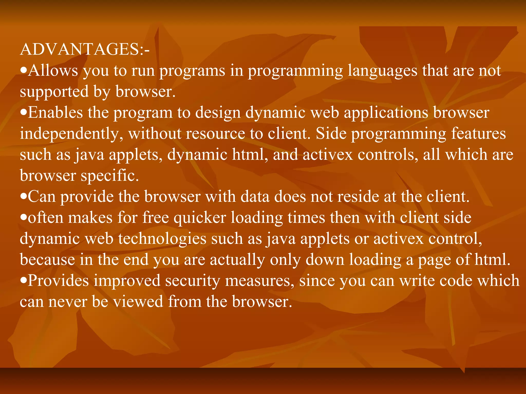 ADVANTAGES:- 
·Allows you to run programs in programming languages that are not 
supported by browser. 
·Enables the program to design dynamic web applications browser 
independently, without resource to client. Side programming features 
such as java applets, dynamic html, and activex controls, all which are 
browser specific. 
·Can provide the browser with data does not reside at the client. 
·often makes for free quicker loading times then with client side 
dynamic web technologies such as java applets or activex control, 
because in the end you are actually only down loading a page of html. 
·Provides improved security measures, since you can write code which 
can never be viewed from the browser. 
