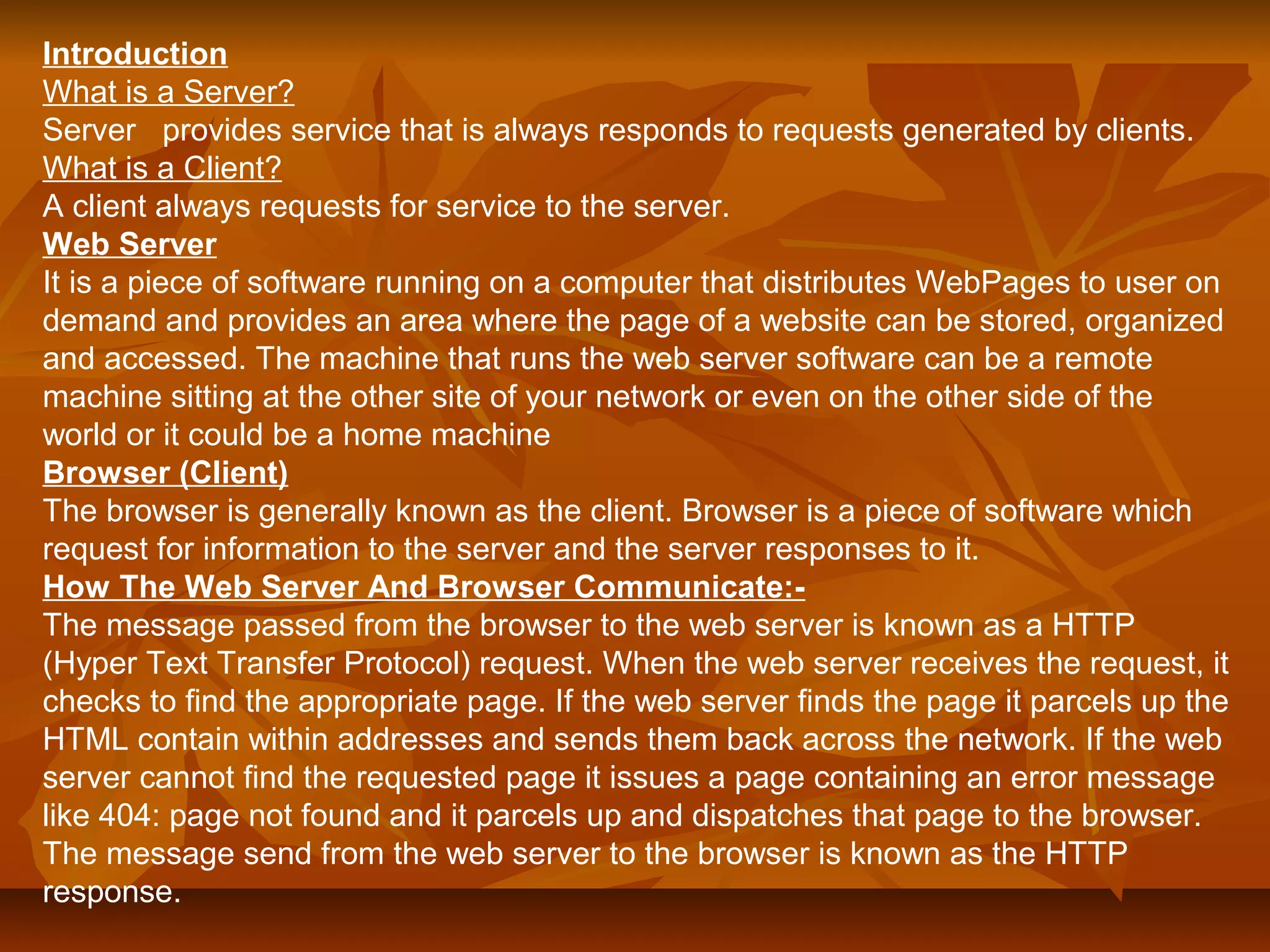 Introduction 
What is a Server? 
Server provides service that is always responds to requests generated by clients. 
What is a Client? 
A client always requests for service to the server. 
Web Server 
It is a piece of software running on a computer that distributes WebPages to user on 
demand and provides an area where the page of a website can be stored, organized 
and accessed. The machine that runs the web server software can be a remote 
machine sitting at the other site of your network or even on the other side of the 
world or it could be a home machine 
Browser (Client) 
The browser is generally known as the client. Browser is a piece of software which 
request for information to the server and the server responses to it. 
How The Web Server And Browser Communicate:- 
The message passed from the browser to the web server is known as a HTTP 
(Hyper Text Transfer Protocol) request. When the web server receives the request, it 
checks to find the appropriate page. If the web server finds the page it parcels up the 
HTML contain within addresses and sends them back across the network. If the web 
server cannot find the requested page it issues a page containing an error message 
like 404: page not found and it parcels up and dispatches that page to the browser. 
The message send from the web server to the browser is known as the HTTP 
response. 
 