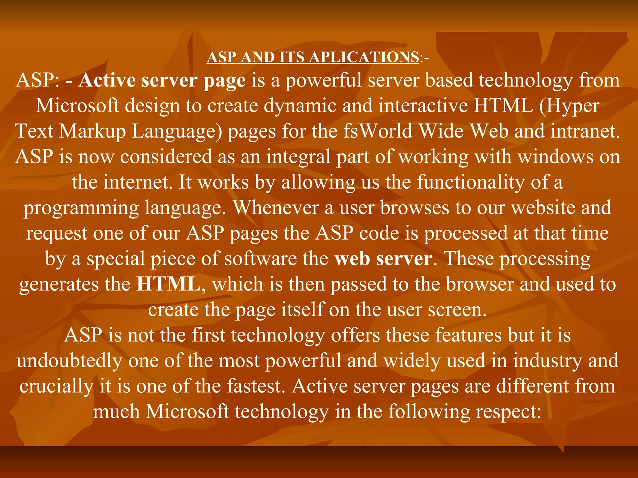 ASP AND ITS APLICATIONS:- 
ASP: - Active server page is a powerful server based technology from 
Microsoft design to create dynamic and interactive HTML (Hyper 
Text Markup Language) pages for the fsWorld Wide Web and intranet. 
ASP is now considered as an integral part of working with windows on 
the internet. It works by allowing us the functionality of a 
programming language. Whenever a user browses to our website and 
request one of our ASP pages the ASP code is processed at that time 
by a special piece of software the web server. These processing 
generates the HTML, which is then passed to the browser and used to 
create the page itself on the user screen. 
ASP is not the first technology offers these features but it is 
undoubtedly one of the most powerful and widely used in industry and 
crucially it is one of the fastest. Active server pages are different from 
much Microsoft technology in the following respect: 
 