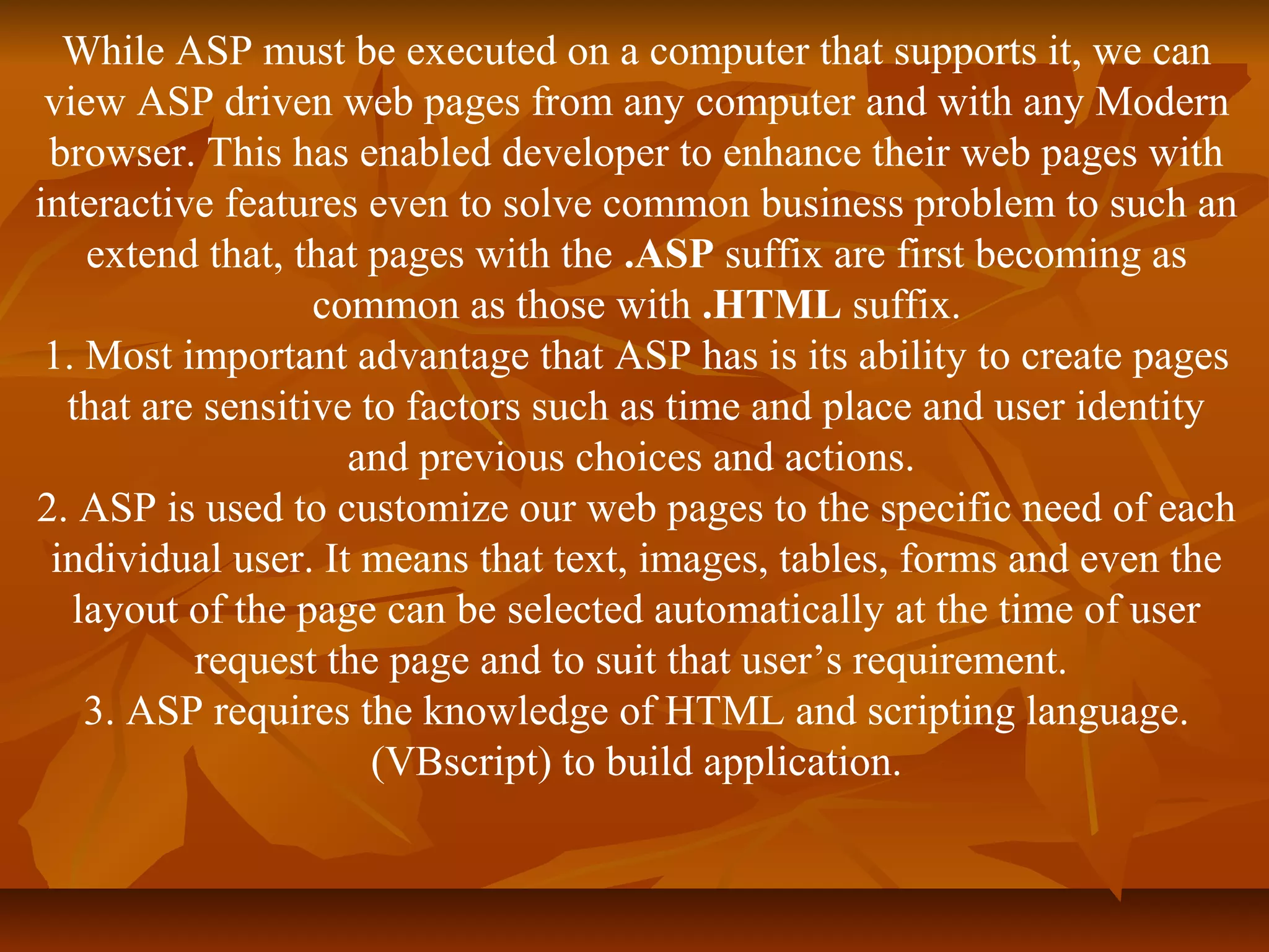 While ASP must be executed on a computer that supports it, we can 
view ASP driven web pages from any computer and with any Modern 
browser. This has enabled developer to enhance their web pages with 
interactive features even to solve common business problem to such an 
extend that, that pages with the .ASP suffix are first becoming as 
common as those with .HTML suffix. 
1. Most important advantage that ASP has is its ability to create pages 
that are sensitive to factors such as time and place and user identity 
and previous choices and actions. 
2. ASP is used to customize our web pages to the specific need of each 
individual user. It means that text, images, tables, forms and even the 
layout of the page can be selected automatically at the time of user 
request the page and to suit that user’s requirement. 
3. ASP requires the knowledge of HTML and scripting language. 
(VBscript) to build application. 
 