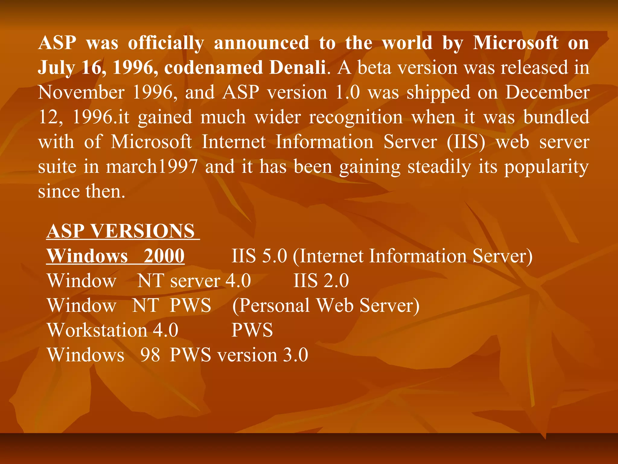 ASP was officially announced to the world by Microsoft on 
July 16, 1996, codenamed Denali. A beta version was released in 
November 1996, and ASP version 1.0 was shipped on December 
12, 1996.it gained much wider recognition when it was bundled 
with of Microsoft Internet Information Server (IIS) web server 
suite in march1997 and it has been gaining steadily its popularity 
since then. 
ASP VERSIONS 
Windows 2000 IIS 5.0 (Internet Information Server) 
Window NT server 4.0 IIS 2.0 
Window NT PWS (Personal Web Server) 
Workstation 4.0 PWS 
Windows 98 PWS version 3.0 
 