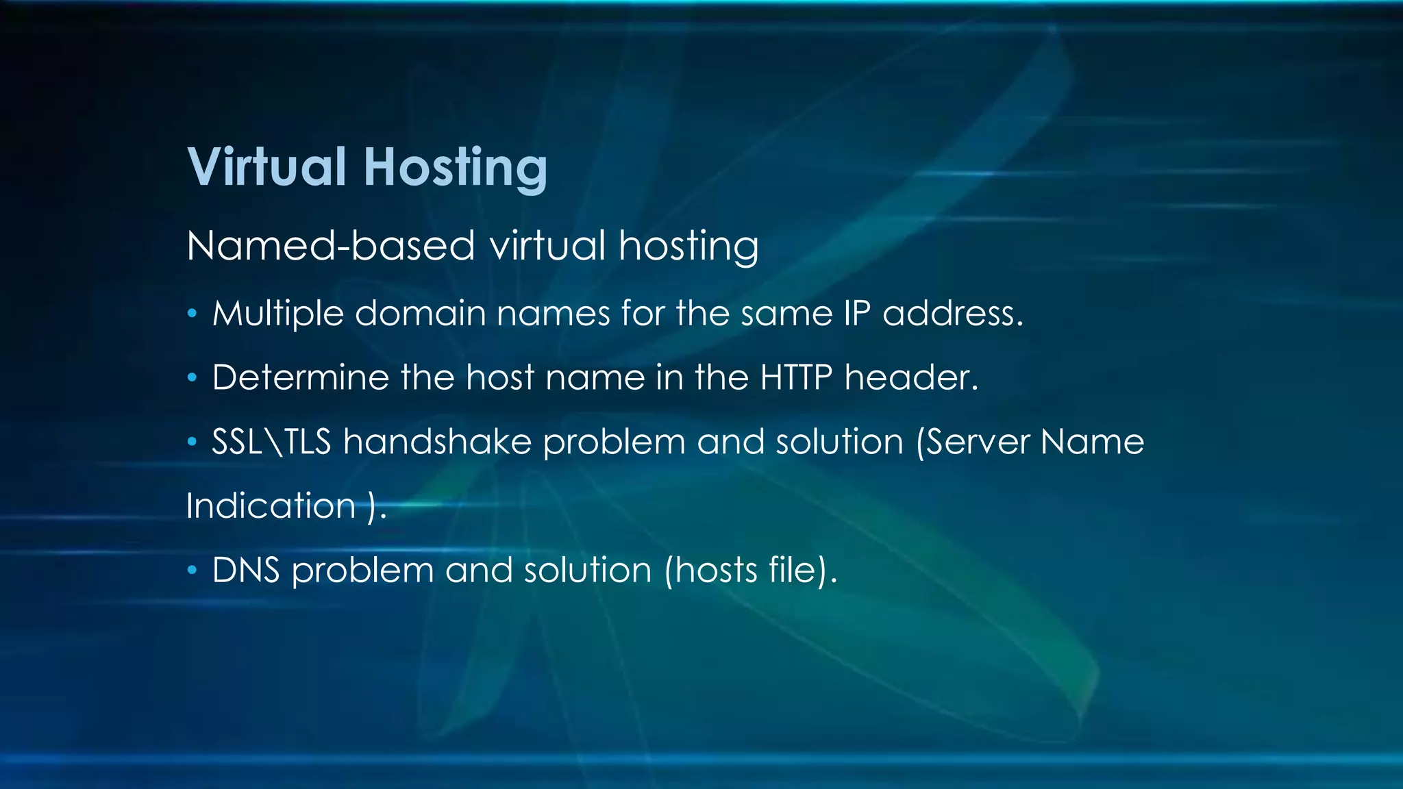Named-based virtual hosting
• Multiple domain names for the same IP address.
• Determine the host name in the HTTP header.
• SSLTLS handshake problem and solution (Server Name
Indication ).
• DNS problem and solution (hosts file).
Virtual Hosting
 
