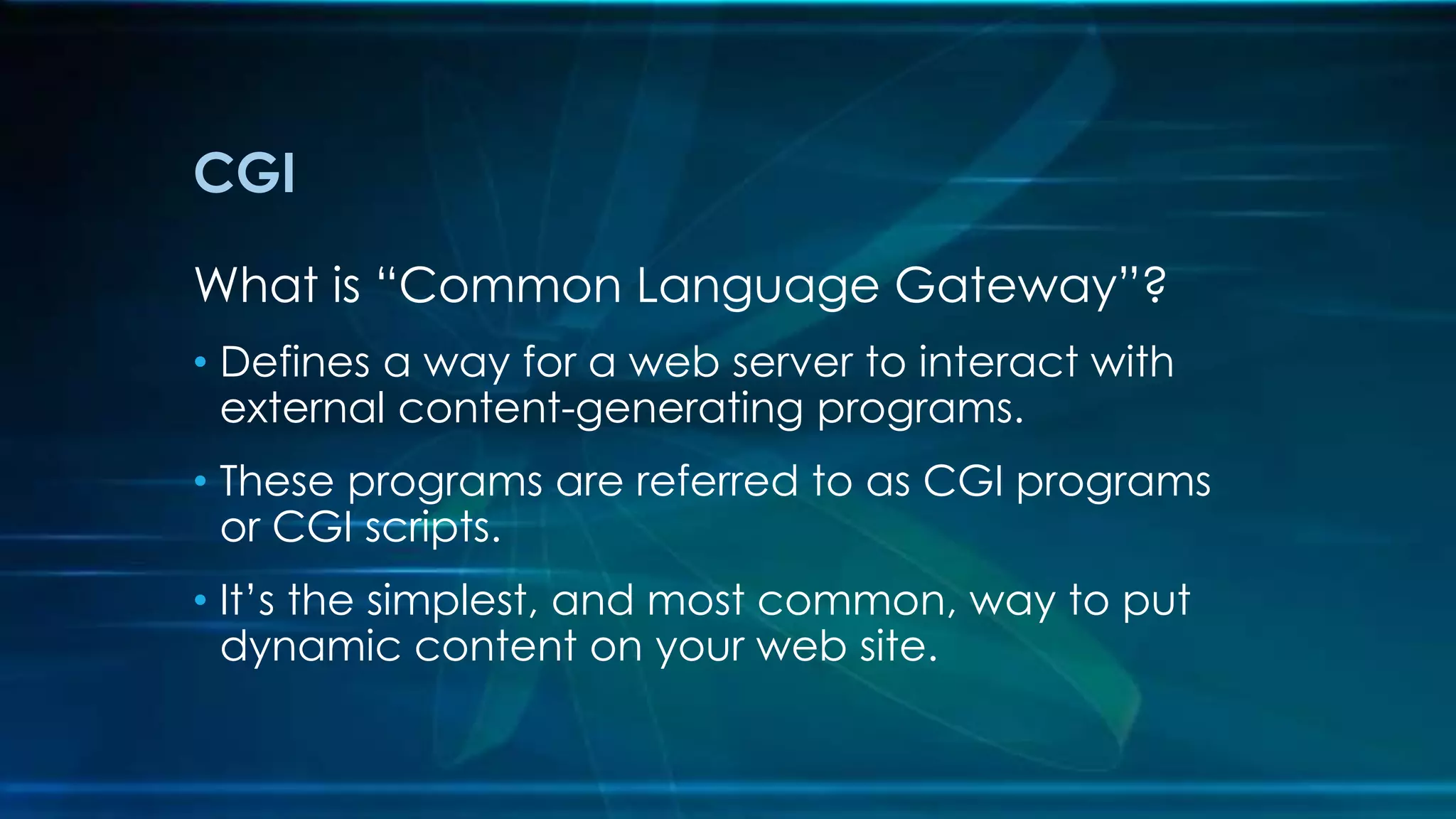 CGI
What is “Common Language Gateway”?
• Defines a way for a web server to interact with
external content-generating programs.
• These programs are referred to as CGI programs
or CGI scripts.
• It’s the simplest, and most common, way to put
dynamic content on your web site.
 