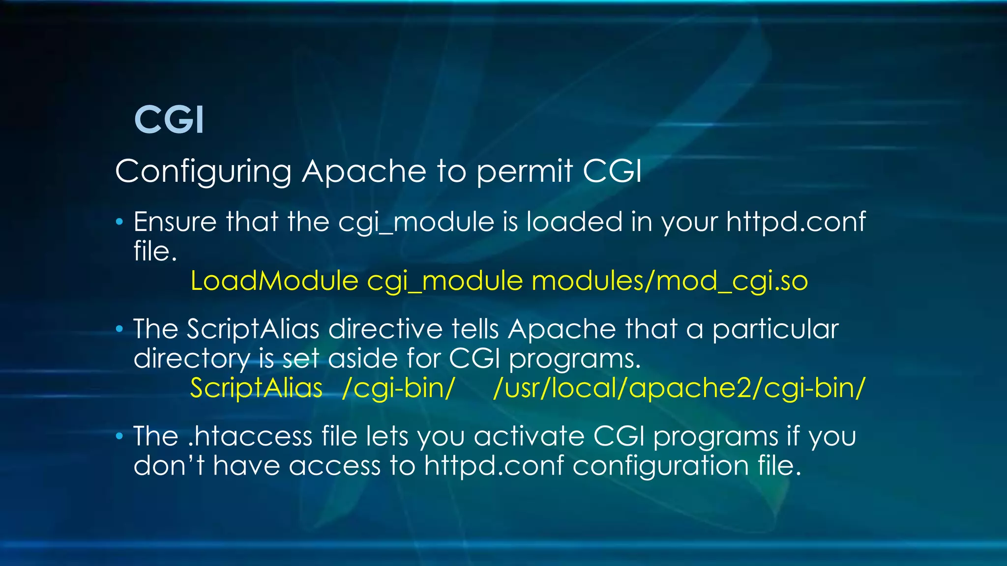 CGI
Configuring Apache to permit CGI
• Ensure that the cgi_module is loaded in your httpd.conf
file.
LoadModule cgi_module modules/mod_cgi.so
• The ScriptAlias directive tells Apache that a particular
directory is set aside for CGI programs.
ScriptAlias /cgi-bin/ /usr/local/apache2/cgi-bin/
• The .htaccess file lets you activate CGI programs if you
don’t have access to httpd.conf configuration file.
 