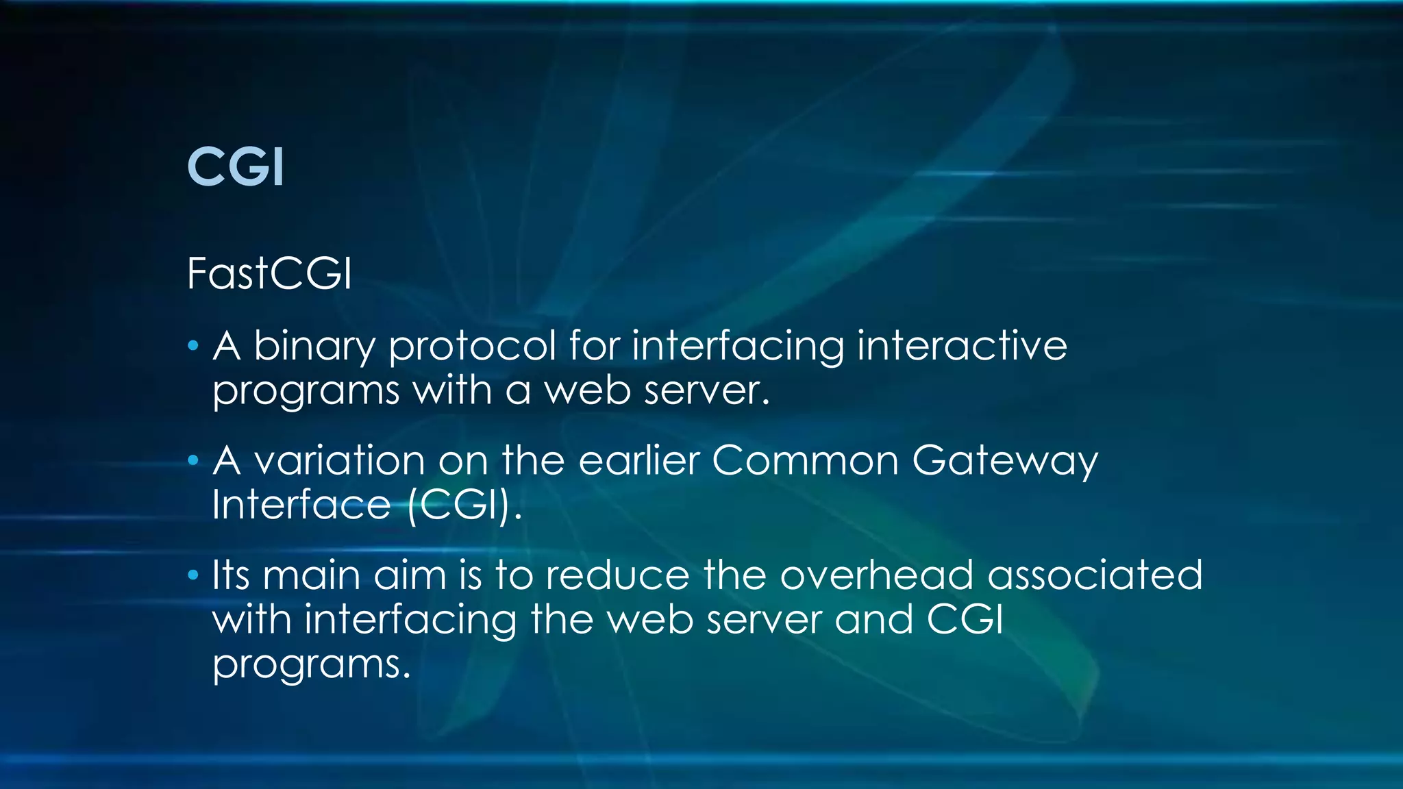 CGI
FastCGI
• A binary protocol for interfacing interactive
programs with a web server.
• A variation on the earlier Common Gateway
Interface (CGI).
• Its main aim is to reduce the overhead associated
with interfacing the web server and CGI
programs.
 