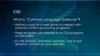 CGI
What is “Common Language Gateway”?
• Defines a way for a web server to interact with
external content-generating programs.
• These programs are referred to as CGI programs
or CGI scripts.
• It’s the simplest, and most common, way to put
dynamic content on your web site.
 