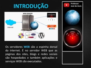 Professor
José de Assis
Os servidores WEB são a espinha dorsal
da internet. É no servidor WEB que as
páginas dos sites, blogs e redes sociais
são hospedados e também aplicações e
serviços WEB são executados.
INTRODUÇÃO
Website 1
Website 2
Internet
WEB SERVER
 