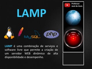 Professor
José de Assis
LAMP
LAMP é uma combinação de serviços e
software livre que permite a criação de
um servidor WEB dinâmico de alta
disponibilidade e desempenho.
 