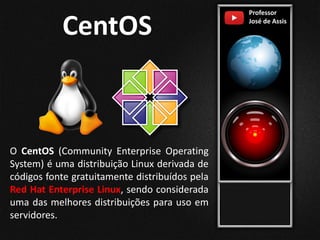 Professor
José de Assis
CentOS
O CentOS (Community Enterprise Operating
System) é uma distribuição Linux derivada de
códigos fonte gratuitamente distribuídos pela
Red Hat Enterprise Linux, sendo considerada
uma das melhores distribuições para uso em
servidores.
 