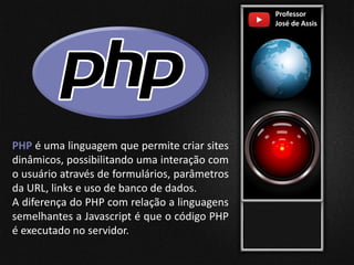 Professor
José de Assis
PHP é uma linguagem que permite criar sites
dinâmicos, possibilitando uma interação com
o usuário através de formulários, parâmetros
da URL, links e uso de banco de dados.
A diferença do PHP com relação a linguagens
semelhantes a Javascript é que o código PHP
é executado no servidor.
 