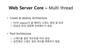 Web Server Core – Multi thread
• Create & destroy Architecture
• HTTP reqeust가 올 때마다 스레드 생성 및 파괴
• 생성과 파괴 과정에 오버헤드가 생김
• Pool Architecture
• 스레드를 일정 개수만큼 미리 생성
• 실전에선 스레드 생성 개수를 예측하기 힘듬
 