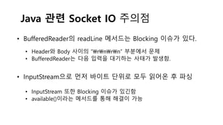 Java 관련 Socket IO 주의점
• BufferedReader의 readLine 메서드는 Blocking 이슈가 있다.
• Header와 Body 사이의 “rnrn” 부분에서 문제
• BufferedReader는 다음 입력을 대기하는 사태가 발생함.
• InputStream으로 먼저 바이트 단위로 모두 읽어온 후 파싱
• InputStream 또한 Blocking 이슈가 있긴함
• available()이라는 메서드를 통해 해결이 가능
 