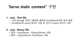 “Serve static content” 구현
1. case : Text file
• 주로 String을 다루기 때문에, 출력은 PrintWriter로하면 쉽게 해결
• PrintWriter의 print() 메서드 사용 후, 반드시 flush() 메서드 사용
2. case : Binary file
• 입력 – InputStream , FileInputStream 사용
• 출력 – OutputStream, PrintStream 사용
 
