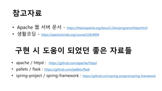 참고자료
• Apache 웹 서버 문서 - https://httpd.apache.org/docs/2.2/ko/programs/httpd.html
• 생활코딩 - https://opentutorials.org/course/228/4894
구현 시 도움이 되었던 좋은 자료들
• apache / httpd : https://github.com/apache/httpd
• pallets / flask : https://github.com/pallets/flask
• spring-project / spring-framework : https://github.com/spring-projects/spring-framework
 