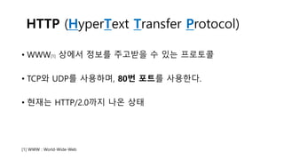 HTTP (HyperText Transfer Protocol)
• WWW[1] 상에서 정보를 주고받을 수 있는 프로토콜
• TCP와 UDP를 사용하며, 80번 포트를 사용한다.
• 현재는 HTTP/2.0까지 나온 상태
[1] WWW : World-Wide-Web
 