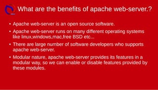 What are the benefits of apache web-server.?
● Apache web-server is an open source software.
● Apache web-server runs on many different operating systems
like linux,windows,mac,free BSD etc...
● There are large number of software developers who supports
apache web-server.
● Modular nature, apache web-server provides its features in a
modular way, so we can enable or disable features provided by
these modules.
 