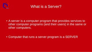 What is a Server?
● A server is a computer program that provides services to
other computer programs (and their users) in the same or
other computers.
● Computer that runs a server program is a SERVER
 