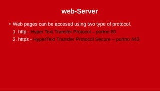 web-Server
● Web pages can be accesed using two type of protocol.
1. http - Hyper Text Transfer Protocol – portno 80
2. https - HyperText Transfer Protocol Secure – portno 443
 