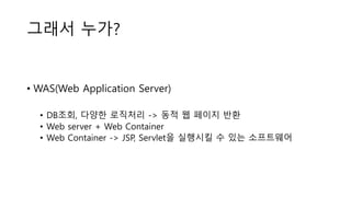 그래서 누가?
• WAS(Web Application Server)
• DB조회, 다양한 로직처리 -> 동적 웹 페이지 반환
• Web server + Web Container
• Web Container -> JSP, Servlet을 실행시킬 수 있는 소프트웨어
 
