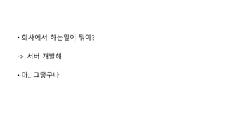 • 회사에서 하는일이 뭐야?
-> 서버 개발해
• 아.. 그렇구나
 