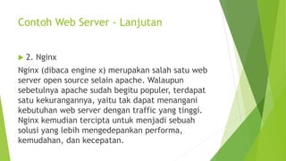 Contoh Web Server - Lanjutan
 2. Nginx
Nginx (dibaca engine x) merupakan salah satu web
server open source selain apache. Walaupun
sebetulnya apache sudah begitu populer, terdapat
satu kekurangannya, yaitu tak dapat menangani
kebutuhan web server dengan traffic yang tinggi.
Nginx kemudian tercipta untuk menjadi sebuah
solusi yang lebih mengedepankan performa,
kemudahan, dan kecepatan.
 