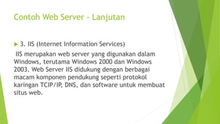 Contoh Web Server - Lanjutan
 3. IIS (Internet Information Services)
IIS merupakan web server yang digunakan dalam
Windows, terutama Windows 2000 dan Windows
2003. Web Server IIS didukung dengan berbagai
macam komponen pendukung seperti protokol
karingan TCIP/IP, DNS, dan software untuk membuat
situs web.
 
