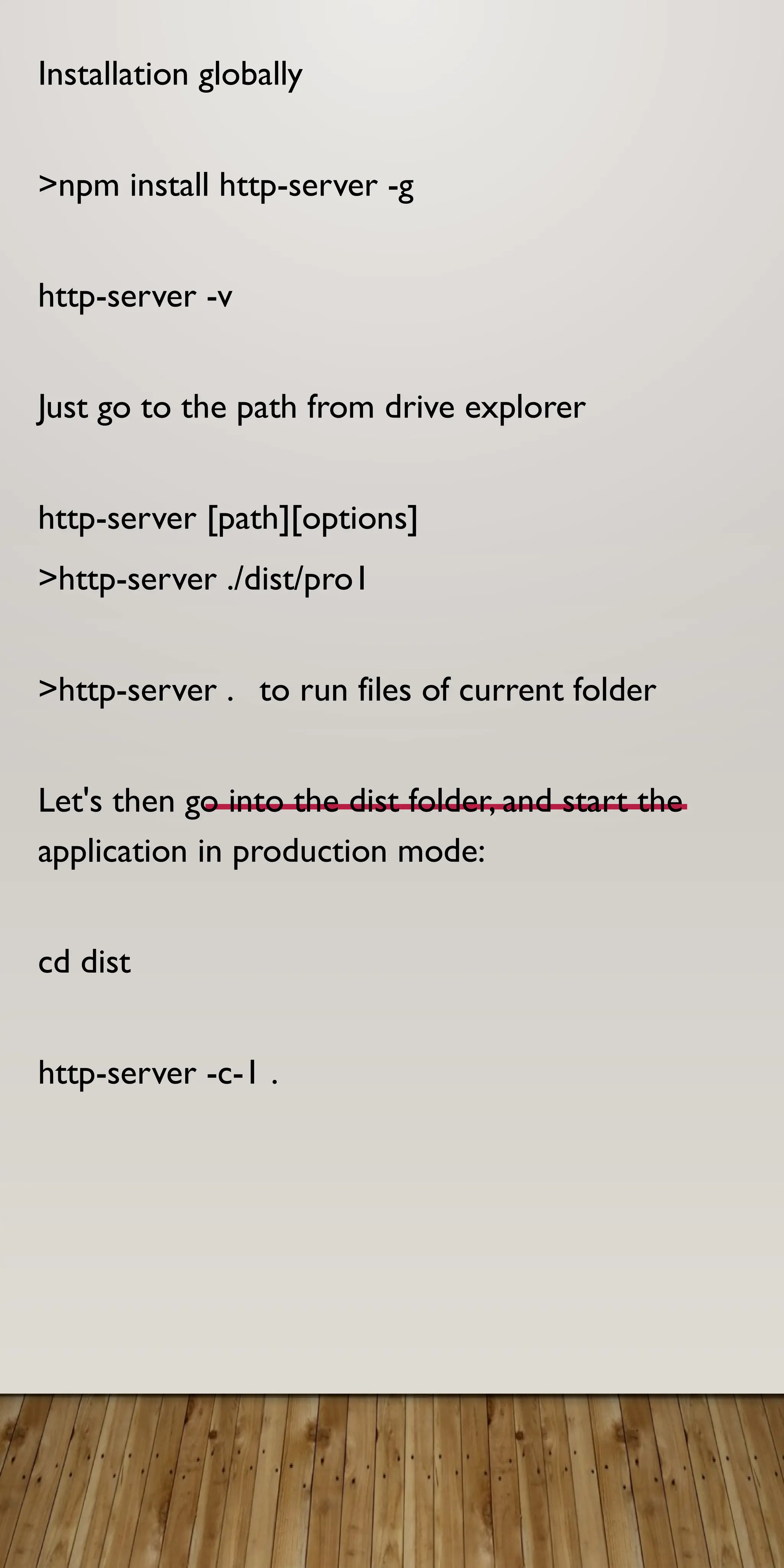 Installation globally
>npm install http-server -g
http-server -v
Just go to the path from drive explorer
http-server [path][options]
>http-server ./dist/pro1
>http-server . to run files of current folder
Let's then go into the dist folder, and start the
application in production mode:
cd dist
http-server -c-1 .
 