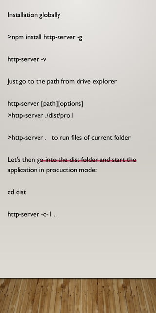 Installation globally
>npm install http-server -g
http-server -v
Just go to the path from drive explorer
http-server [path][options]
>http-server ./dist/pro1
>http-server . to run files of current folder
Let's then go into the dist folder, and start the
application in production mode:
cd dist
http-server -c-1 .
 