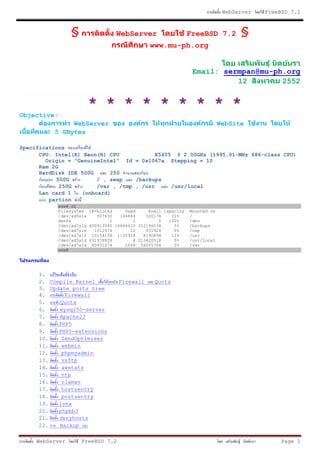 WebServer   FreeBSD 7.2



                 §                 WebServer                     FreeBSD 7.2        §
                                                www.mu-ph.org


                                                                  Email: sermpan@mu-ph.org
                                                                            12        2552


                        * * * * * * * * *
Objective:
               WebServer                                                      WebSite
          5 GBytes

Specifications
      CPU: Intel(R) Xeon(R) CPU           E5405 @ 2.00GHz (1995.01-MHz 686-class CPU)
        Origin = "GenuineIntel" Id = 0x1067a Stepping = 10
      Ram 2G
      HardDisk IDE 500G     250
           500G         / , swap    /backups
             250G       /var , /tmp , /usr     /usr/local
      Lan card 1   (onboard)
         partion
             www# df
             Filesystem 1K-blocks      Used     Avail Capacity   Mounted on
             /dev/ad5s1a    507630   146844    320176    31%     /
             devfs               1        1         0   100%     /dev
             /dev/ad7s1g 400913540 16644420 352196038     5%     /backups
             /dev/ad7s1e   1012974       12    931926     0%     /tmp
             /dev/ad7s1f 10154158 1150928     8190898    12%     /usr
             /dev/ad5s1d 231978828        4 213420518     0%     /usr/local
             /dev/ad7s1d 60931274      1066 56055708      0%     /var
             www#




     1.
     2. Compile Kernel              Firewall      Quota
     3. Update ports tree
     4.      Firewall
     5.    Quota
     6.    mysql50-server
     7.    Apache22
     8.    PHP5
     9.    PHP5-extensions
     10.    ZendOptimizer
     11.    webmin
     12.    phpmyadmin
     13.    vsftp
     14.    awstats
     15.    ntp
     16.    clamav
     17.    hostsentry
     18.    portsentry
     19.   lynx
     20.   phpbb3
     21.   denyhosts
     22.   Backup

     WebServer        FreeBSD 7.2                                                              Page 1
 