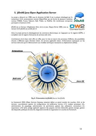 5. JOnAS Java Open Application Server
Le projet a démarré en 1998, sous la direction de Bull. Il est à présent développé par le
consortium OW2, anciennement nommé ObjectWeb, qui est formé de plusieurs membres
comme l’INRIA, France Telecom, Bull, Thalès, ou RedHat. De nombreuses entreprises
participent à l’aventure OW2.
JOnAS est un Serveur d’Application libre, écrit en Java. Depuis février 2005, avec sa
version 4.3.4, JOnAS est certifié J2E1.4.
Ainsi, le projet permet le développement du commerce électronique, en s'appuyant sur le registre EBXML, à
compléter avec le registre d'annuaires de services web UDDI.
L'architecture de la base UDDI offre en effet, pour la mise en œuvre des processus d'affaires, des possibilités
d'accès à différents types d'entités métier, de services applicatifs métier, d'informations techniques sur les
services web ainsi que le référencement aux modèles techniques nécessaires au déploiement (OSGI)
Fig. 8 : Présentation de JOnAS (Source: Site JOnAS)
Le framework OSGI (Open Services Gateway initiative) définit un grand nombre de couches, d’API, et de
services : journalisation, gestion de configurations, de préférence, service HTTP, analyse syntaxique XML,
administration de paquetage, administration de permissions, gestion des utilisateurs, connecteurs E/S,
exportateur UPNP (JINI), pistage applicatif, signature des paquets, services déclaratifs, gestion énergie, gestion
des dispositifs, politiques de sécurité, diagnostic/contrôle et organisation en couches du framework.
13
 