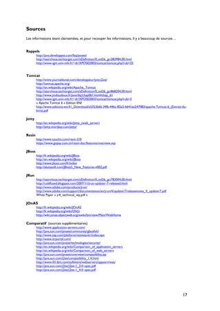 Sources
Les informations étant clairsemées, et pour recouper les informations, il y a beaucoup de sources…
Rappels
http://java.developpez.com/faq/javaee/
http://searchsoa.techtarget.com/sDefinition/0,,sid26_gci283984,00.html
http://www-igm.univ-mlv.fr/~dr/XPOSE2003/tomcat/tomcat.php?rub=25
Tomcat
http://www.journaldunet.com/developpeur/java-j2ee/
http://tomcat.apache.org/
http://en.wikipedia.org/wiki/Apache_Tomcat
http://searchsoa.techtarget.com/sDefinition/0,,sid26_gci868204,00.html
http://www.jmdoudoux.fr/java/dej/chap061.htm#chap_61
http://www-igm.univ-mlv.fr/~dr/XPOSE2003/tomcat/tomcat.php?rub=3
« Apache Tomcat 6 » Edition ENI
http://www.editions-eni.fr/_Download/e5353b66-34fb-44bc-82e2-b641ee247083/apache-Tomcat-6_(Extrait-du-
livre).pdf
Jetty
http://en.wikipedia.org/wiki/Jetty_(web_server)
http://jetty.mortbay.com/jetty/
Resin
http://www.caucho.com/resin-3.0/
https://www.gopay.com.cn/resin-doc/features/overview.xtp
JBoss
http://fr.wikipedia.org/wiki/JBoss
http://en.wikipedia.org/wiki/JBoss
http://www.jboss.com/fr/index
http://alunasoft.com/JBoss5_New_Features-v002.pdf
JRun
http://searchsoa.techtarget.com/sDefinition/0,,sid26_gci783004,00.html
http://coldfused.blogspot.com/2007/11/jrun-updater-7-released.html
http://www.adobe.com/products/jrun/
http://www.adobe.com/support/documentation/en/jrun/4/updater7/releasenotes_4_updater7.pdf
White Paper « jr4_technical_wp.pdf »
JOnAS
http://fr.wikipedia.org/wiki/JOnAS
http://fr.wikipedia.org/wiki/OSGi
http://wiki.jonas.objectweb.org/xwiki/bin/view/Main/WebHome
Comparatif (sources supplémentaires)
http://www.application-servers.com/
http://java.sun.com/javaee/community/glassfish/
http://www.sap.com/platform/netweaver/index.epx
http://www.itrportal.com/
http://java.sun.com/javase/technologies/security/
http://en.wikipedia.org/wiki/Comparison_of_application_servers
http://en.wikipedia.org/wiki/Comparison_of_web_servers
http://java.sun.com/javaee/overview/compatibility.jsp
http://java.sun.com/j2ee/compatibility_1.4.html
http://www-01.ibm.com/software/webservers/appserv/was/
http://java.sun.com/j2ee/j2ee-1_3-fr-spec.pdf
http://java.sun.com/j2ee/j2ee-1_4-fr-spec.pdf
17
 